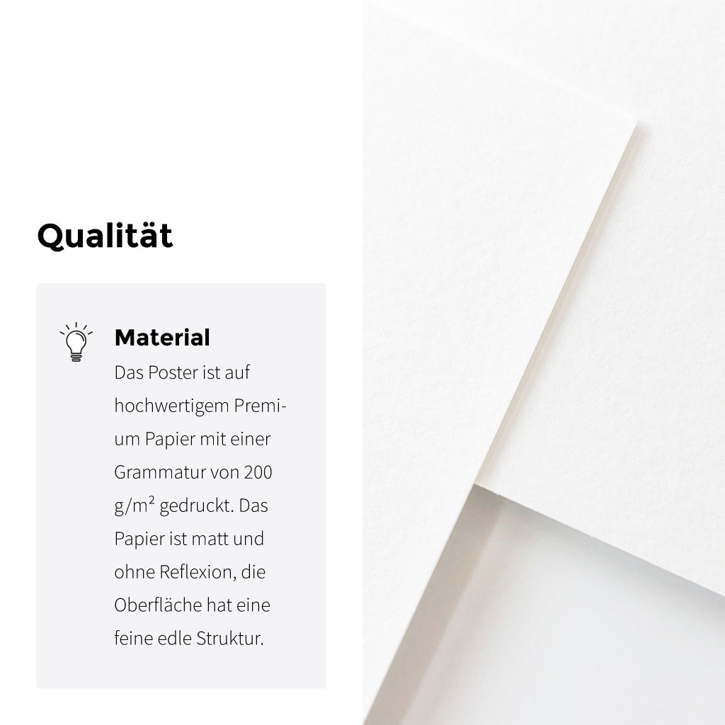 Alle Poster werden auf hochwertigem Premium Papier mit einer Grammatur von 200 g /m² gedruckt. Die Oberfläche ist matt und hat eine feine Struktur.